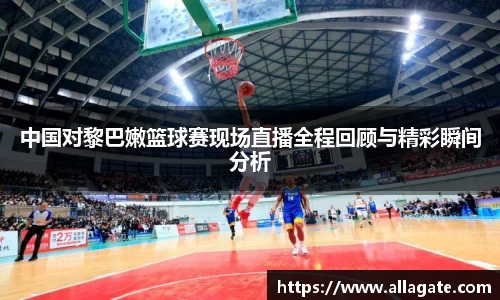 中国对黎巴嫩篮球赛现场直播全程回顾与精彩瞬间分析