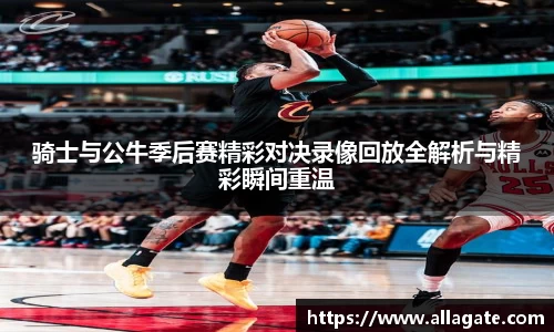 骑士与公牛季后赛精彩对决录像回放全解析与精彩瞬间重温