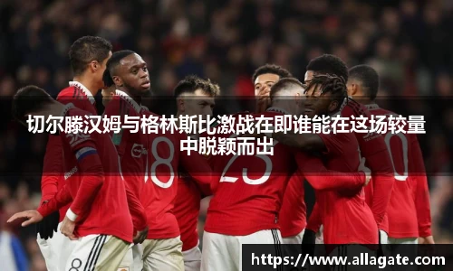 切尔滕汉姆与格林斯比激战在即谁能在这场较量中脱颖而出